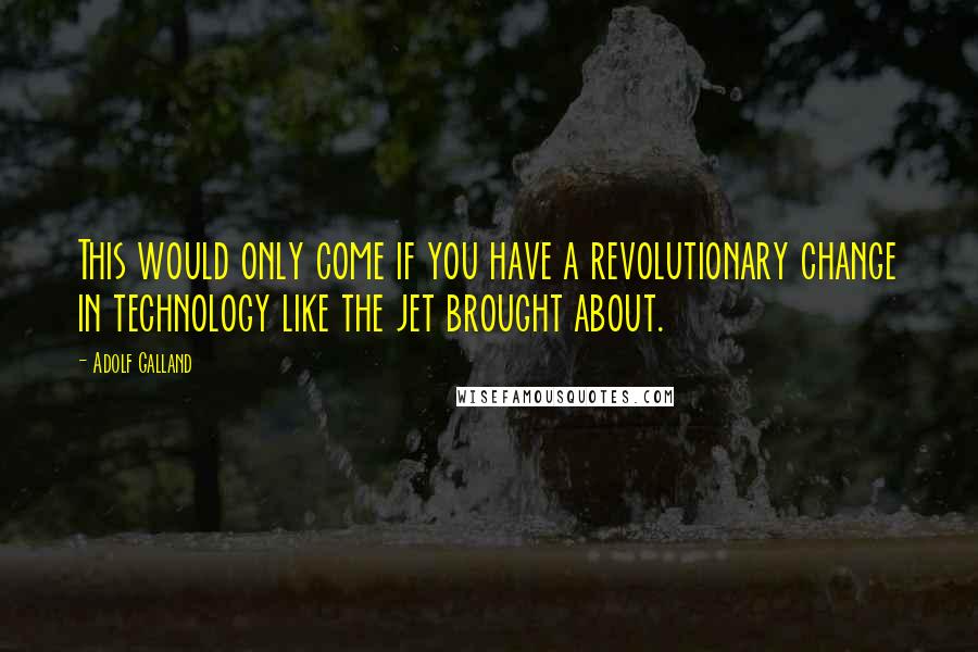 Adolf Galland Quotes: This would only come if you have a revolutionary change in technology like the jet brought about.