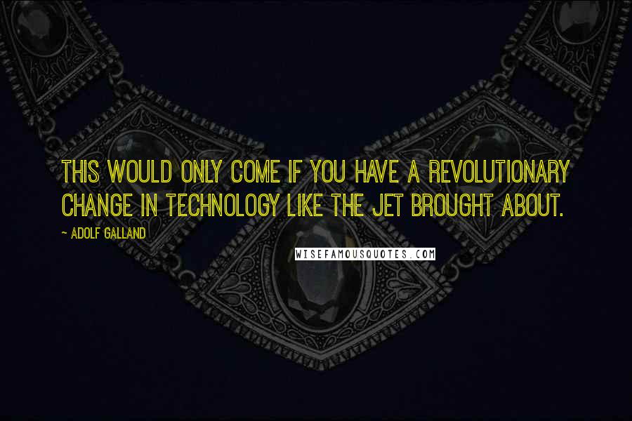 Adolf Galland Quotes: This would only come if you have a revolutionary change in technology like the jet brought about.