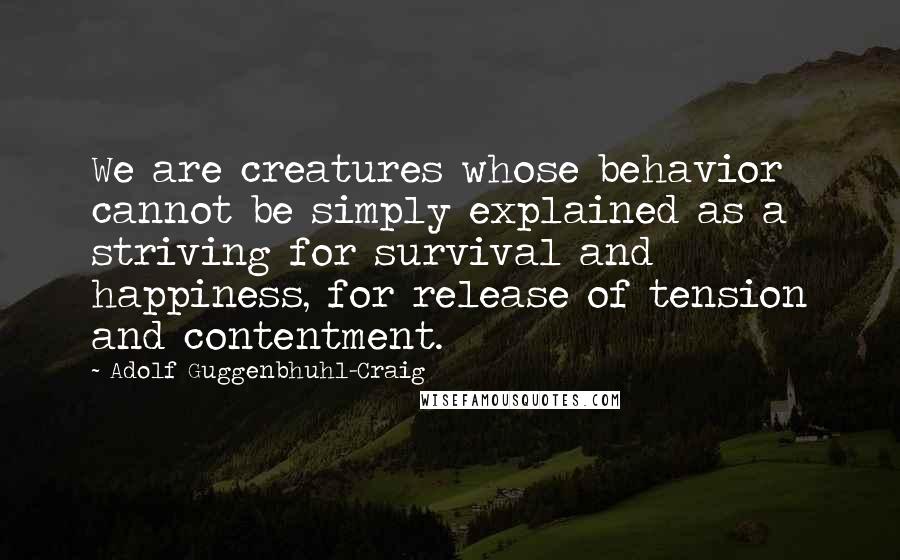 Adolf Guggenbhuhl-Craig Quotes: We are creatures whose behavior cannot be simply explained as a striving for survival and happiness, for release of tension and contentment.