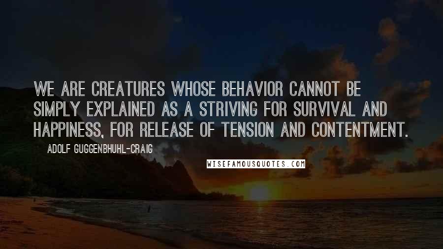 Adolf Guggenbhuhl-Craig Quotes: We are creatures whose behavior cannot be simply explained as a striving for survival and happiness, for release of tension and contentment.