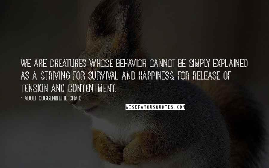 Adolf Guggenbhuhl-Craig Quotes: We are creatures whose behavior cannot be simply explained as a striving for survival and happiness, for release of tension and contentment.