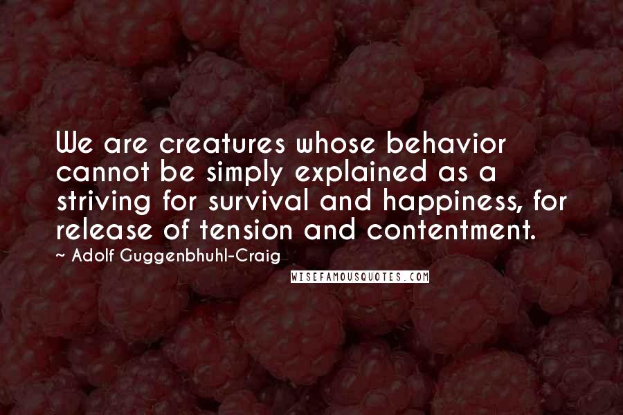 Adolf Guggenbhuhl-Craig Quotes: We are creatures whose behavior cannot be simply explained as a striving for survival and happiness, for release of tension and contentment.