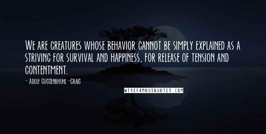 Adolf Guggenbhuhl-Craig Quotes: We are creatures whose behavior cannot be simply explained as a striving for survival and happiness, for release of tension and contentment.