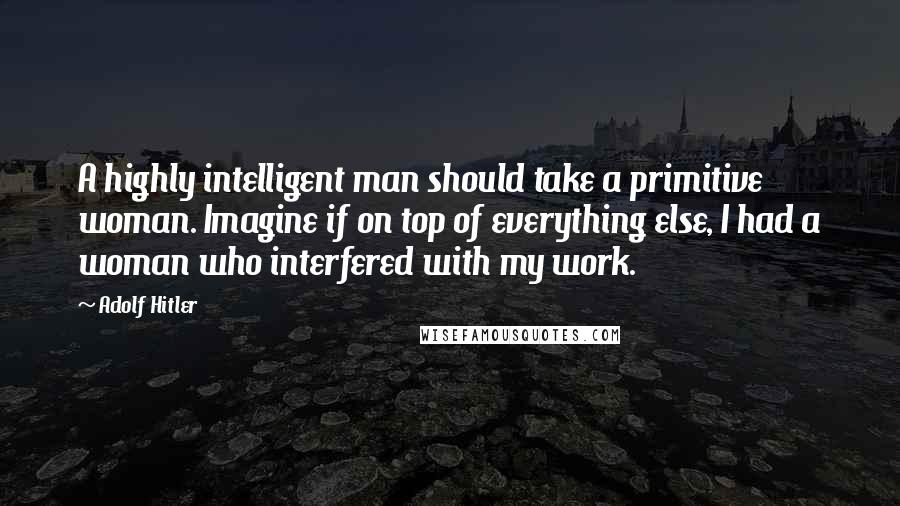 Adolf Hitler Quotes: A highly intelligent man should take a primitive woman. Imagine if on top of everything else, I had a woman who interfered with my work.