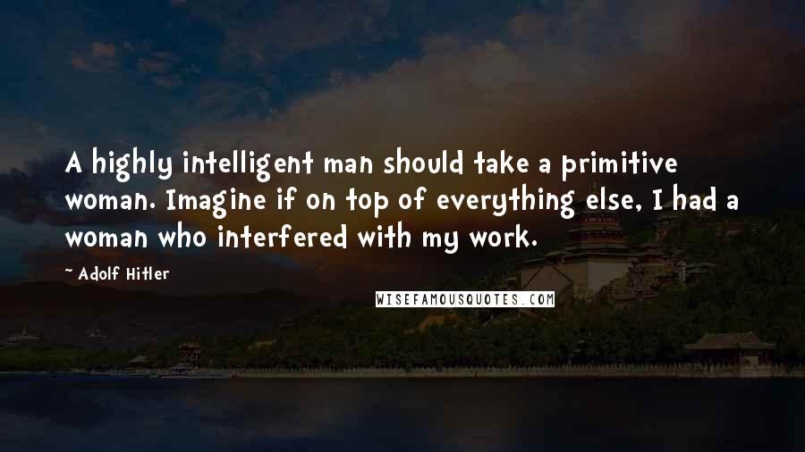 Adolf Hitler Quotes: A highly intelligent man should take a primitive woman. Imagine if on top of everything else, I had a woman who interfered with my work.