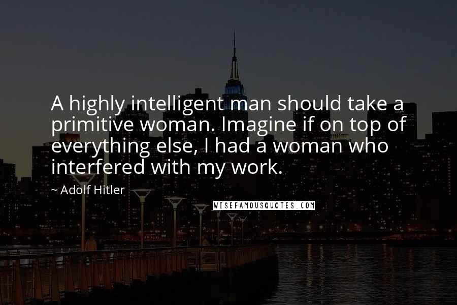 Adolf Hitler Quotes: A highly intelligent man should take a primitive woman. Imagine if on top of everything else, I had a woman who interfered with my work.