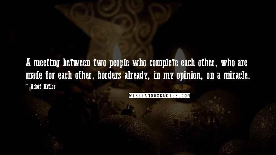 Adolf Hitler Quotes: A meeting between two people who complete each other, who are made for each other, borders already, in my opinion, on a miracle.