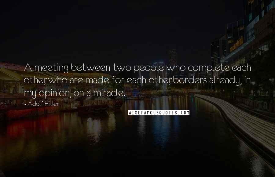 Adolf Hitler Quotes: A meeting between two people who complete each other, who are made for each other, borders already, in my opinion, on a miracle.