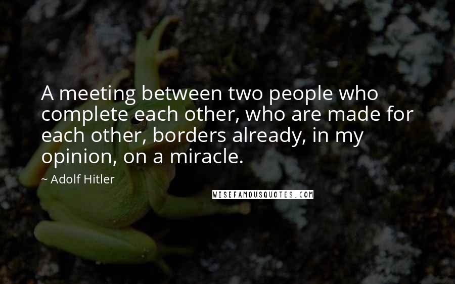 Adolf Hitler Quotes: A meeting between two people who complete each other, who are made for each other, borders already, in my opinion, on a miracle.