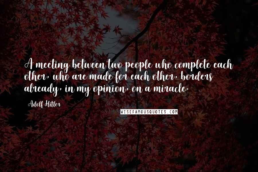 Adolf Hitler Quotes: A meeting between two people who complete each other, who are made for each other, borders already, in my opinion, on a miracle.