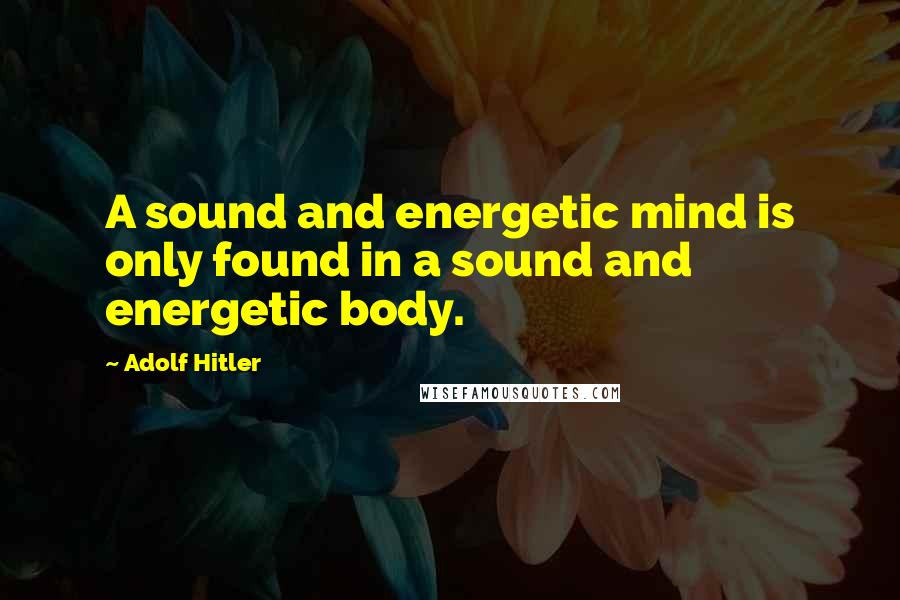 Adolf Hitler Quotes: A sound and energetic mind is only found in a sound and energetic body.