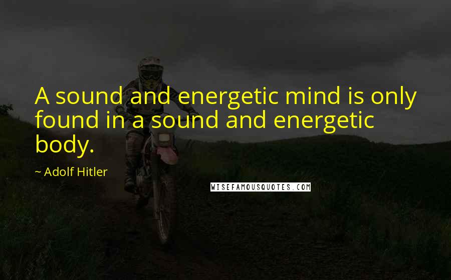 Adolf Hitler Quotes: A sound and energetic mind is only found in a sound and energetic body.