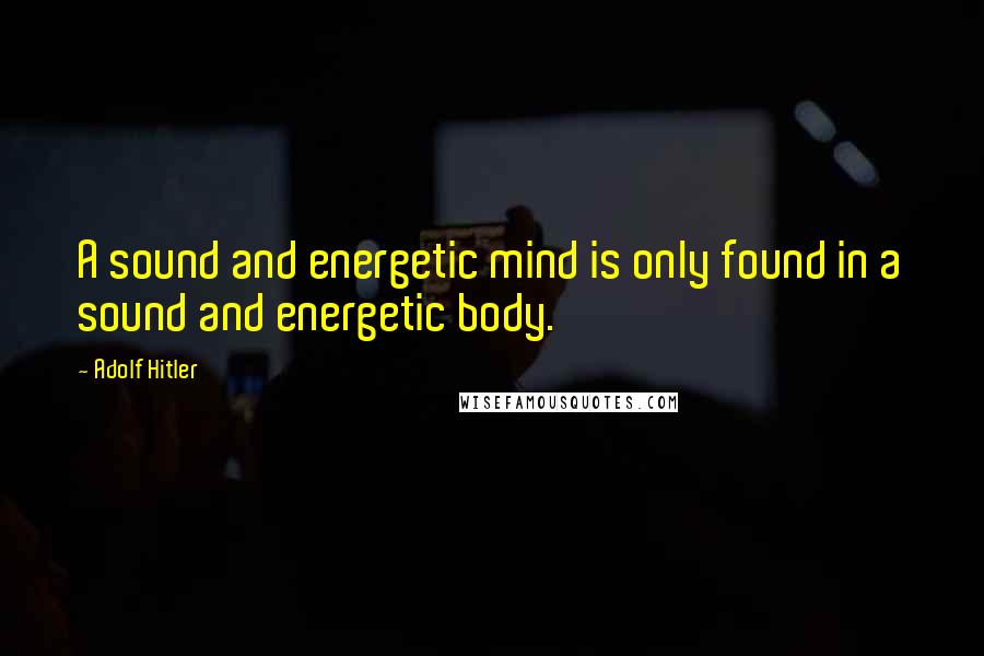 Adolf Hitler Quotes: A sound and energetic mind is only found in a sound and energetic body.