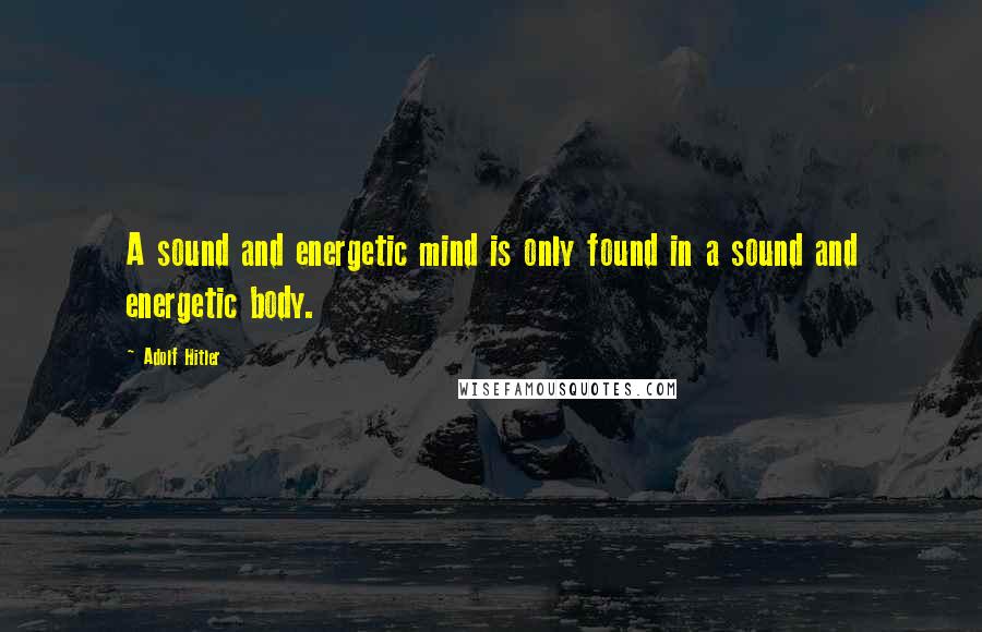 Adolf Hitler Quotes: A sound and energetic mind is only found in a sound and energetic body.