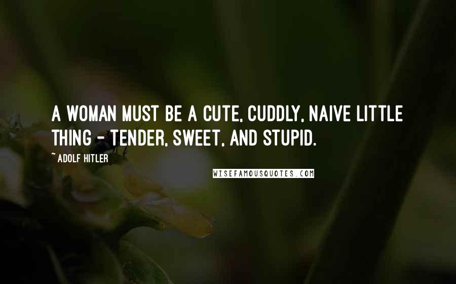 Adolf Hitler Quotes: A woman must be a cute, cuddly, naive little thing - tender, sweet, and stupid.