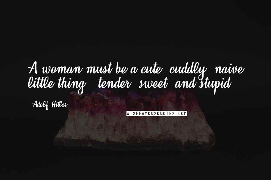 Adolf Hitler Quotes: A woman must be a cute, cuddly, naive little thing - tender, sweet, and stupid.