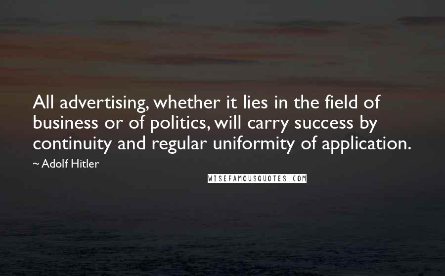 Adolf Hitler Quotes: All advertising, whether it lies in the field of business or of politics, will carry success by continuity and regular uniformity of application.