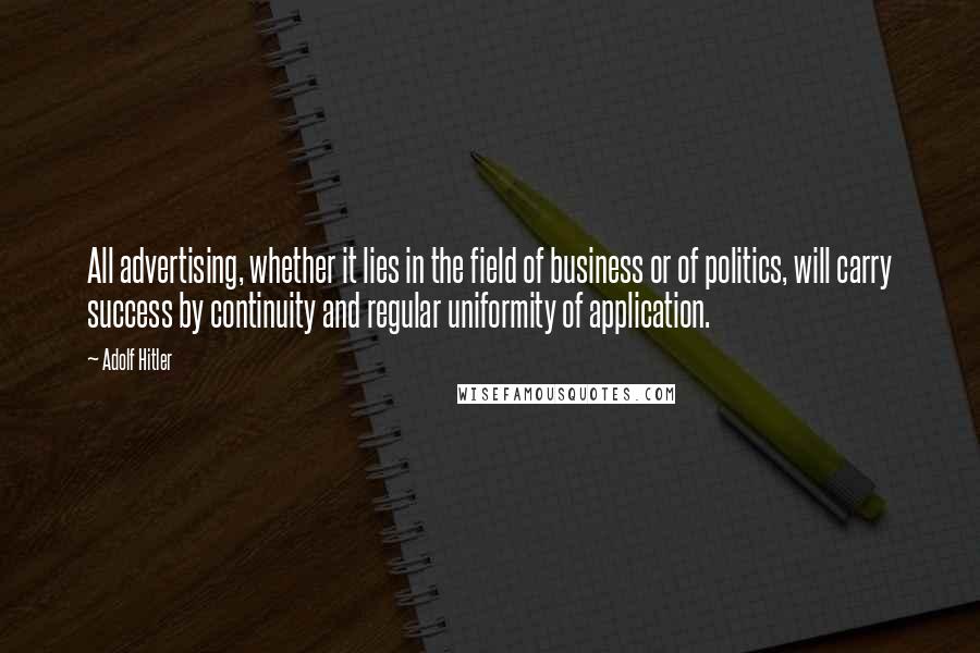 Adolf Hitler Quotes: All advertising, whether it lies in the field of business or of politics, will carry success by continuity and regular uniformity of application.