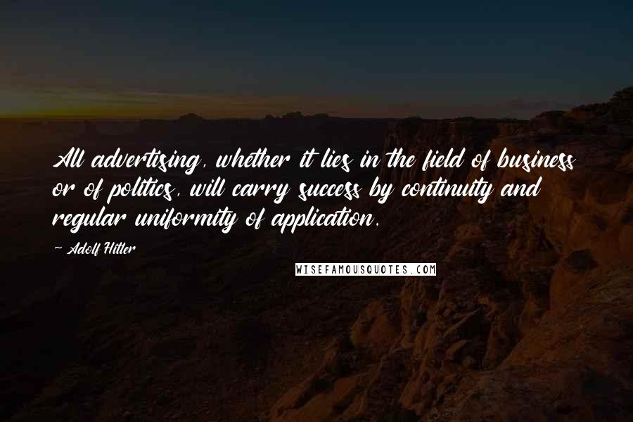 Adolf Hitler Quotes: All advertising, whether it lies in the field of business or of politics, will carry success by continuity and regular uniformity of application.