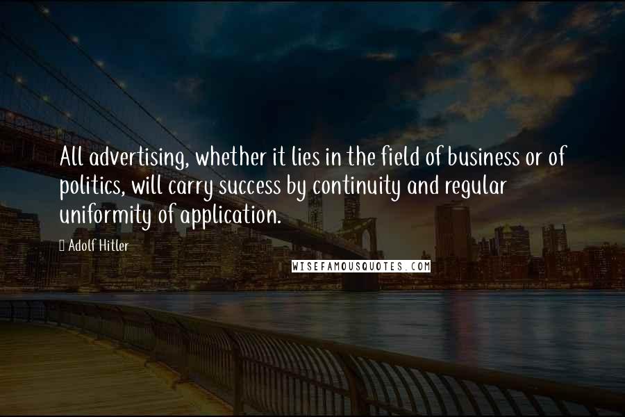 Adolf Hitler Quotes: All advertising, whether it lies in the field of business or of politics, will carry success by continuity and regular uniformity of application.