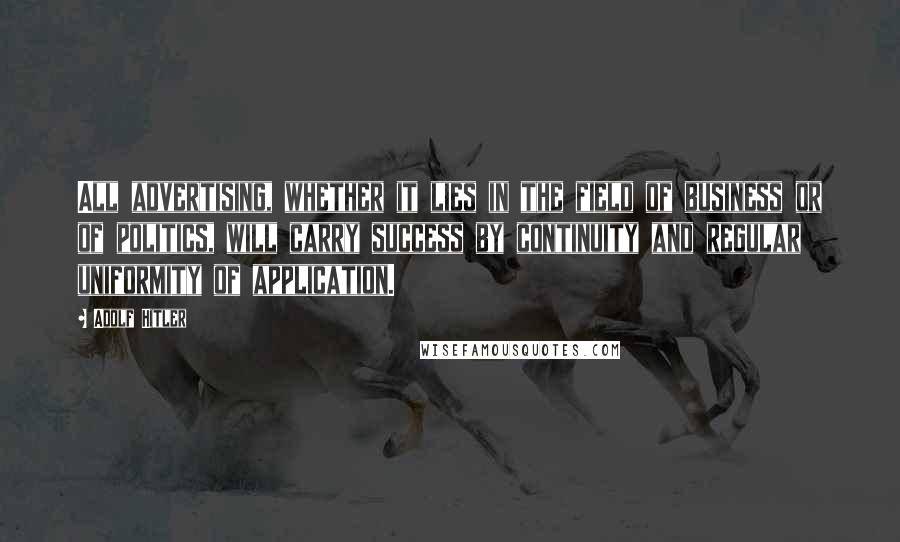 Adolf Hitler Quotes: All advertising, whether it lies in the field of business or of politics, will carry success by continuity and regular uniformity of application.