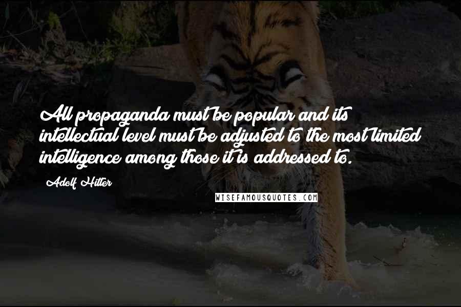 Adolf Hitler Quotes: All propaganda must be popular and its intellectual level must be adjusted to the most limited intelligence among those it is addressed to.