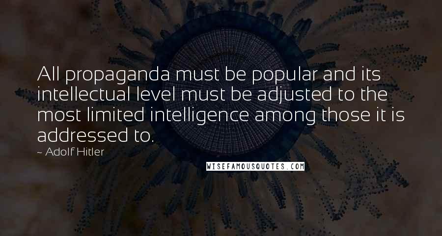 Adolf Hitler Quotes: All propaganda must be popular and its intellectual level must be adjusted to the most limited intelligence among those it is addressed to.