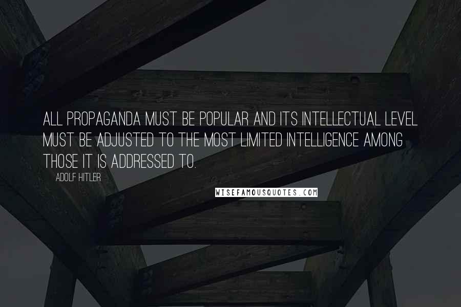 Adolf Hitler Quotes: All propaganda must be popular and its intellectual level must be adjusted to the most limited intelligence among those it is addressed to.