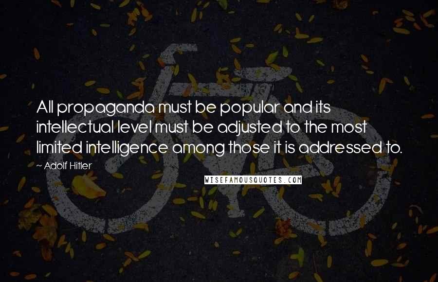 Adolf Hitler Quotes: All propaganda must be popular and its intellectual level must be adjusted to the most limited intelligence among those it is addressed to.