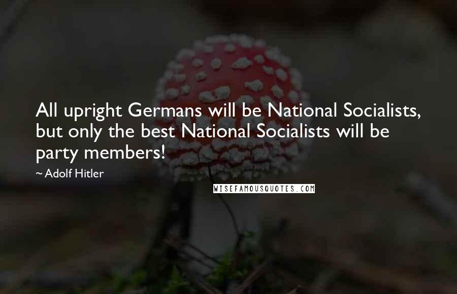 Adolf Hitler Quotes: All upright Germans will be National Socialists, but only the best National Socialists will be party members!