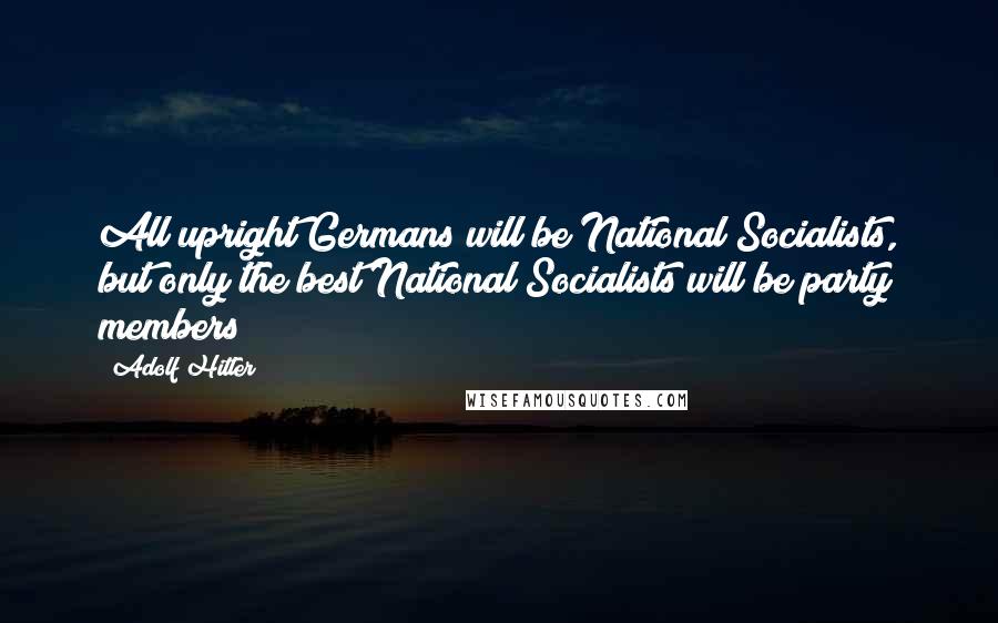 Adolf Hitler Quotes: All upright Germans will be National Socialists, but only the best National Socialists will be party members!