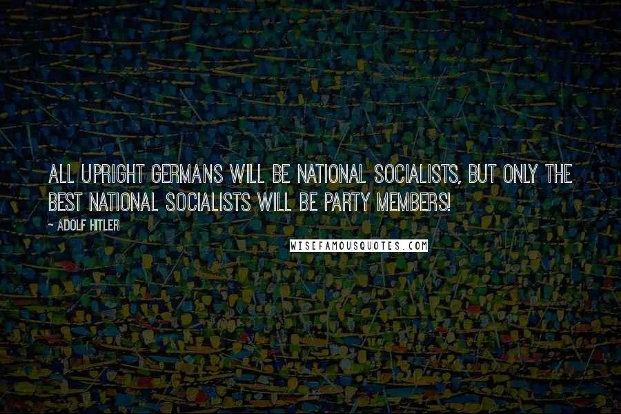 Adolf Hitler Quotes: All upright Germans will be National Socialists, but only the best National Socialists will be party members!