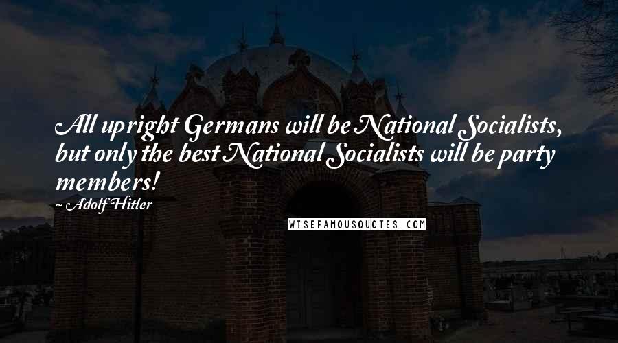 Adolf Hitler Quotes: All upright Germans will be National Socialists, but only the best National Socialists will be party members!