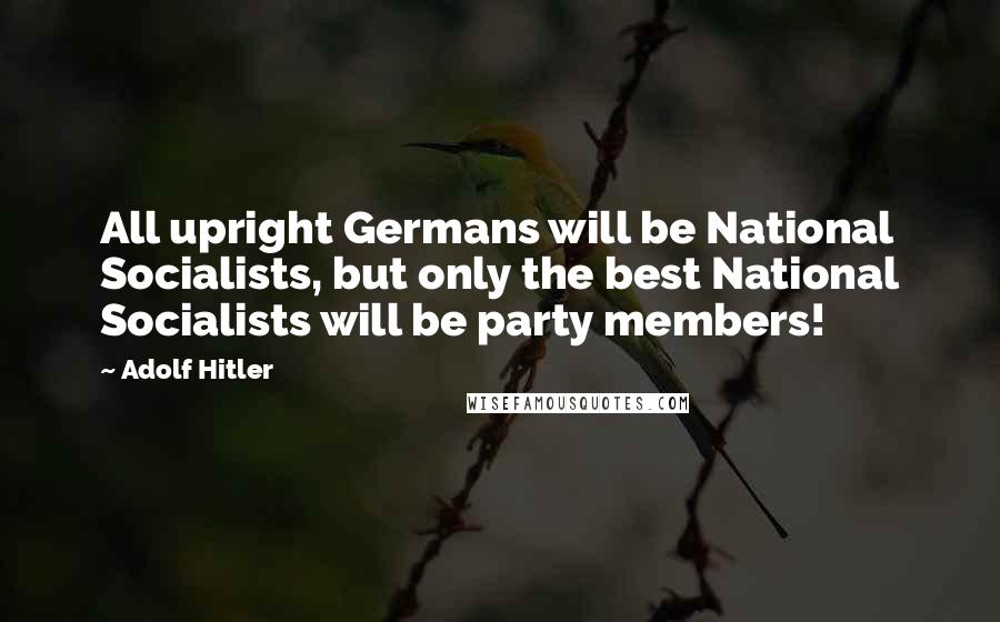 Adolf Hitler Quotes: All upright Germans will be National Socialists, but only the best National Socialists will be party members!