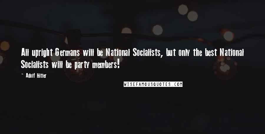 Adolf Hitler Quotes: All upright Germans will be National Socialists, but only the best National Socialists will be party members!