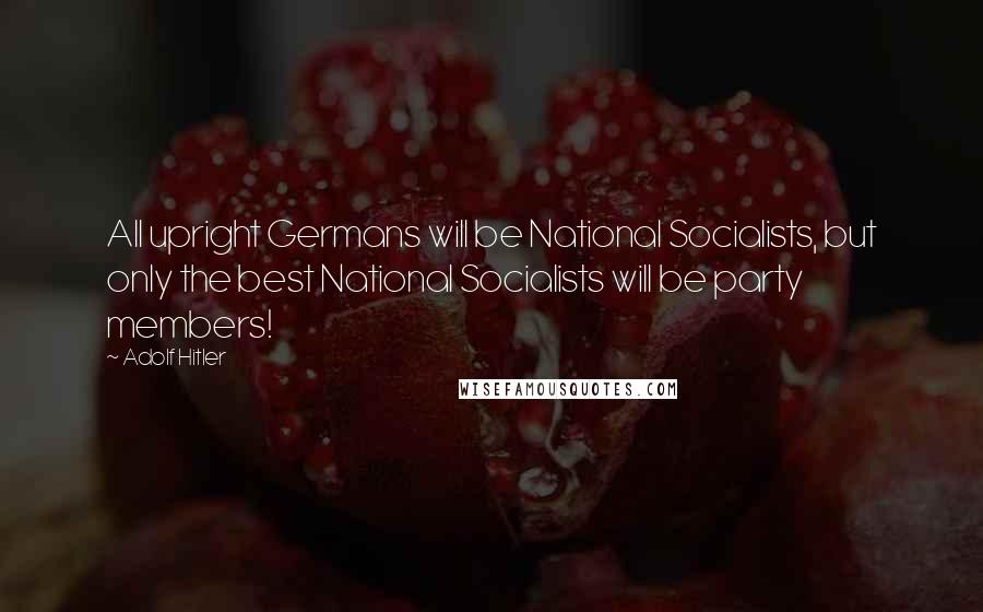 Adolf Hitler Quotes: All upright Germans will be National Socialists, but only the best National Socialists will be party members!