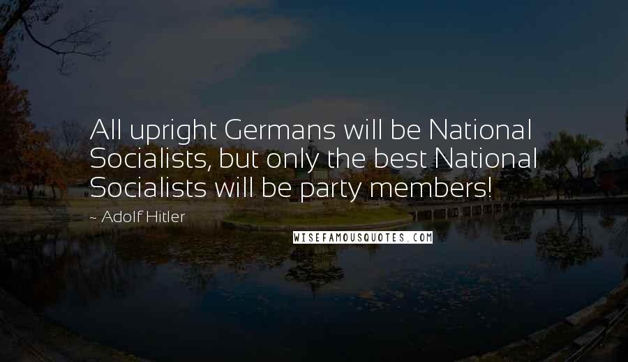 Adolf Hitler Quotes: All upright Germans will be National Socialists, but only the best National Socialists will be party members!