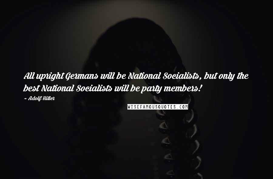 Adolf Hitler Quotes: All upright Germans will be National Socialists, but only the best National Socialists will be party members!