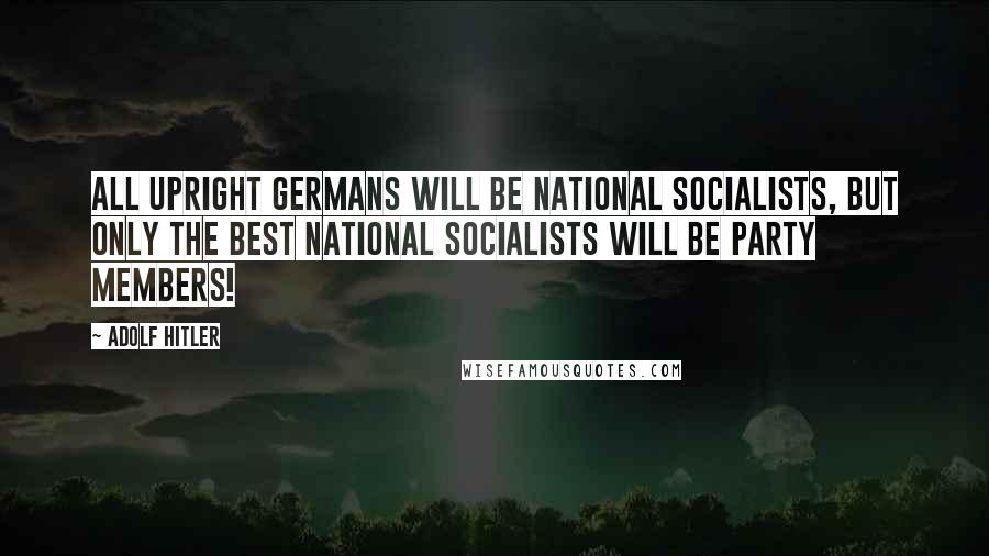 Adolf Hitler Quotes: All upright Germans will be National Socialists, but only the best National Socialists will be party members!