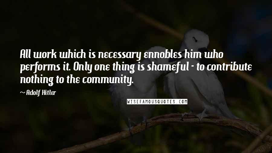 Adolf Hitler Quotes: All work which is necessary ennobles him who performs it. Only one thing is shameful - to contribute nothing to the community.