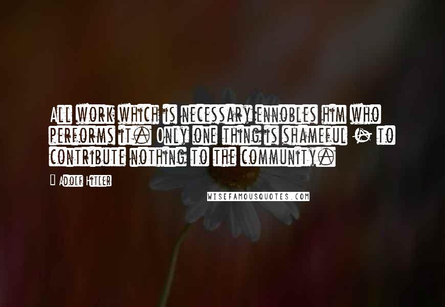Adolf Hitler Quotes: All work which is necessary ennobles him who performs it. Only one thing is shameful - to contribute nothing to the community.