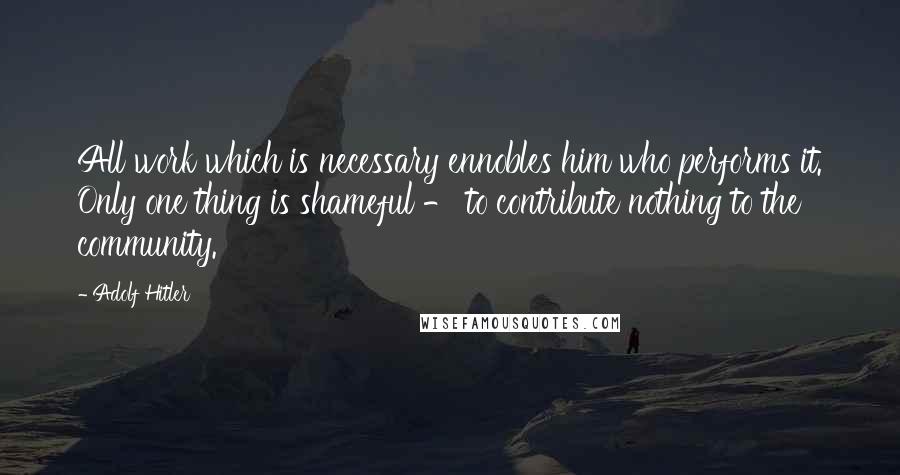 Adolf Hitler Quotes: All work which is necessary ennobles him who performs it. Only one thing is shameful - to contribute nothing to the community.