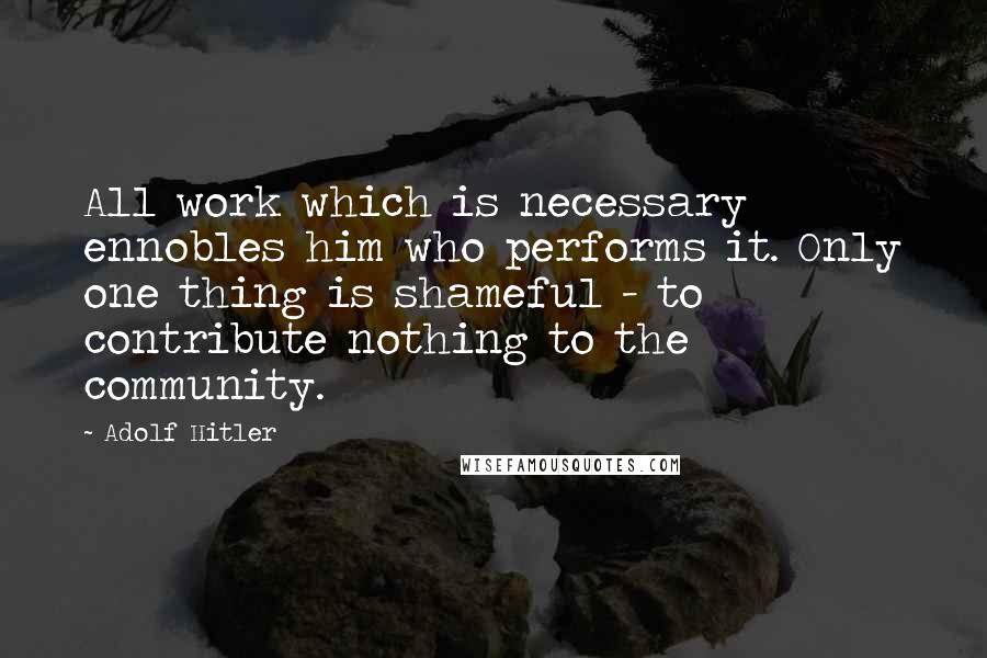 Adolf Hitler Quotes: All work which is necessary ennobles him who performs it. Only one thing is shameful - to contribute nothing to the community.