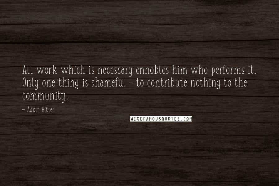 Adolf Hitler Quotes: All work which is necessary ennobles him who performs it. Only one thing is shameful - to contribute nothing to the community.