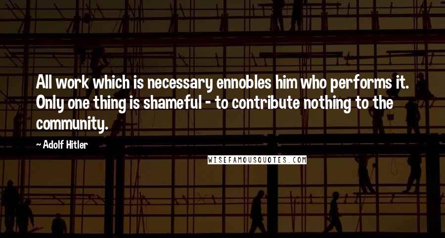Adolf Hitler Quotes: All work which is necessary ennobles him who performs it. Only one thing is shameful - to contribute nothing to the community.