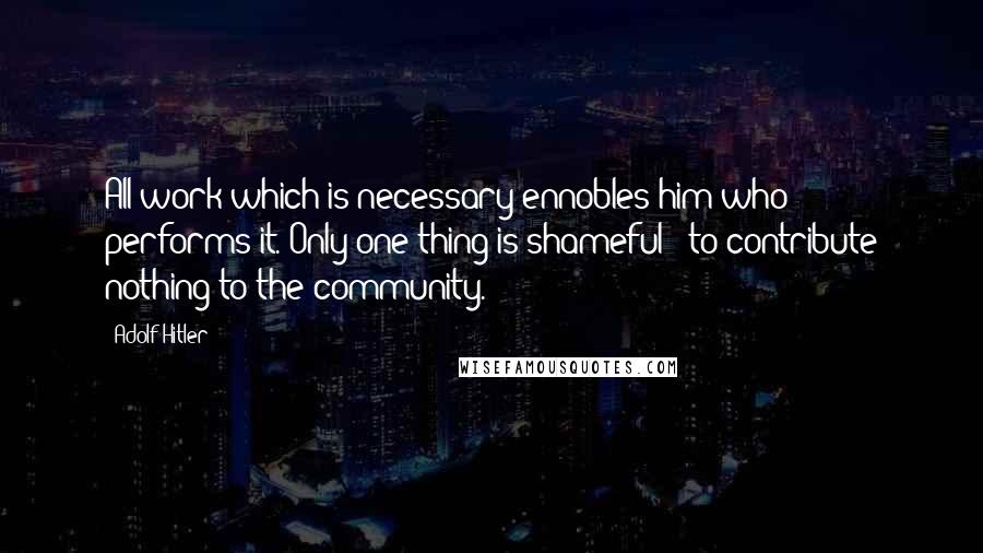 Adolf Hitler Quotes: All work which is necessary ennobles him who performs it. Only one thing is shameful - to contribute nothing to the community.