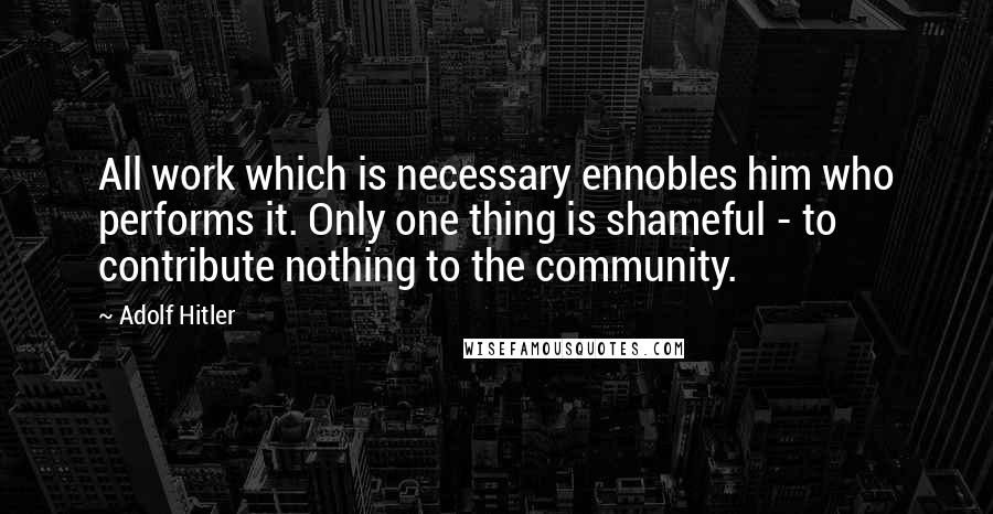 Adolf Hitler Quotes: All work which is necessary ennobles him who performs it. Only one thing is shameful - to contribute nothing to the community.