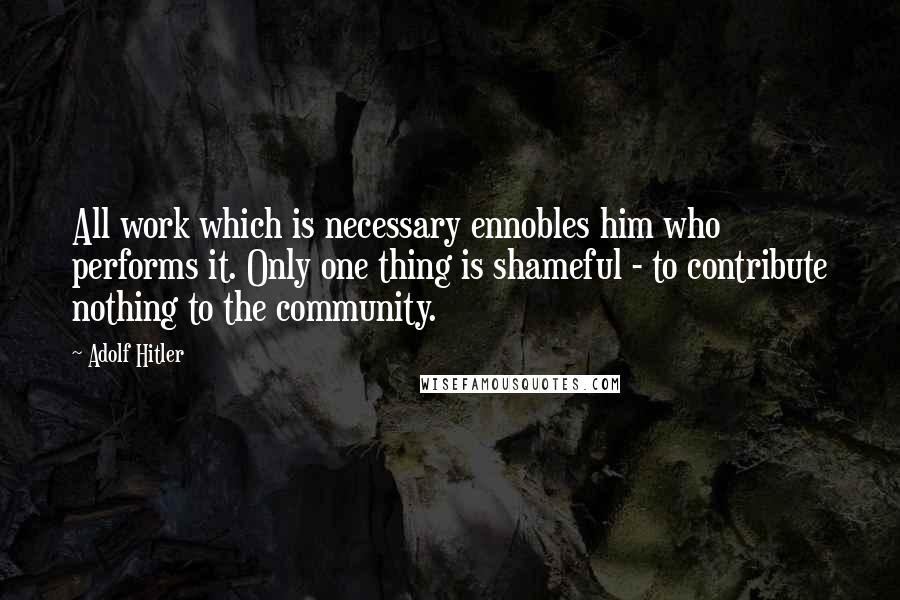 Adolf Hitler Quotes: All work which is necessary ennobles him who performs it. Only one thing is shameful - to contribute nothing to the community.