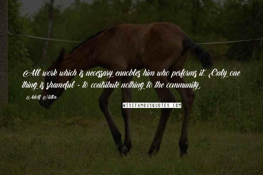 Adolf Hitler Quotes: All work which is necessary ennobles him who performs it. Only one thing is shameful - to contribute nothing to the community.