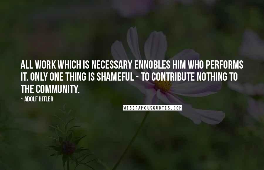 Adolf Hitler Quotes: All work which is necessary ennobles him who performs it. Only one thing is shameful - to contribute nothing to the community.